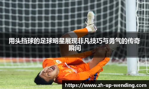 用头挡球的足球明星展现非凡技巧与勇气的传奇瞬间